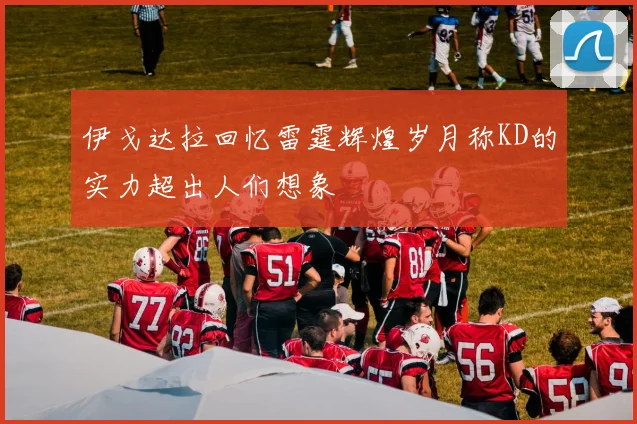 伊戈达拉回忆雷霆辉煌岁月称KD的实力超出人们想象