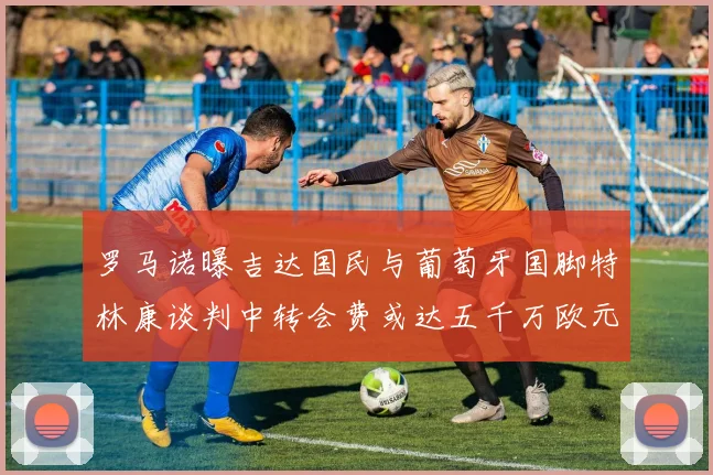 罗马诺曝吉达国民与葡萄牙国脚特林康谈判中转会费或达五千万欧元