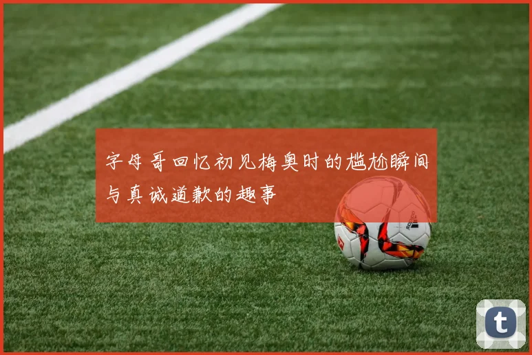 字母哥回忆初见梅奥时的尴尬瞬间与真诚道歉的趣事