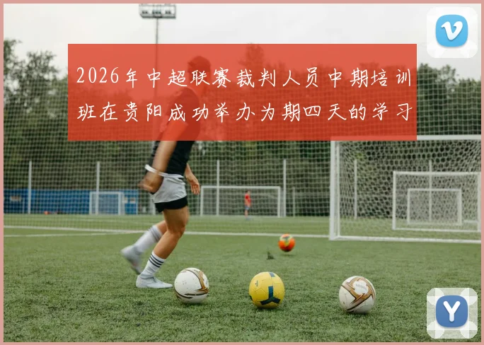 2026年中超联赛裁判人员中期培训班在贵阳成功举办为期四天的学习与交流活动