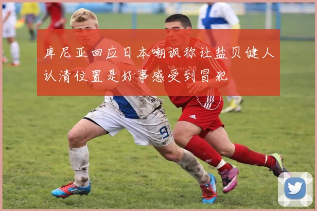 库尼亚回应日本嘲讽称让盐贝健人认清位置是好事感受到冒犯