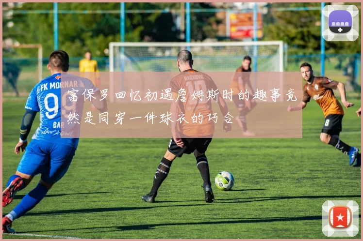 富保罗回忆初遇詹姆斯时的趣事竟然是同穿一件球衣的巧合
