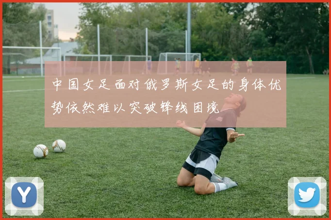 中国女足面对俄罗斯女足的身体优势依然难以突破锋线困境