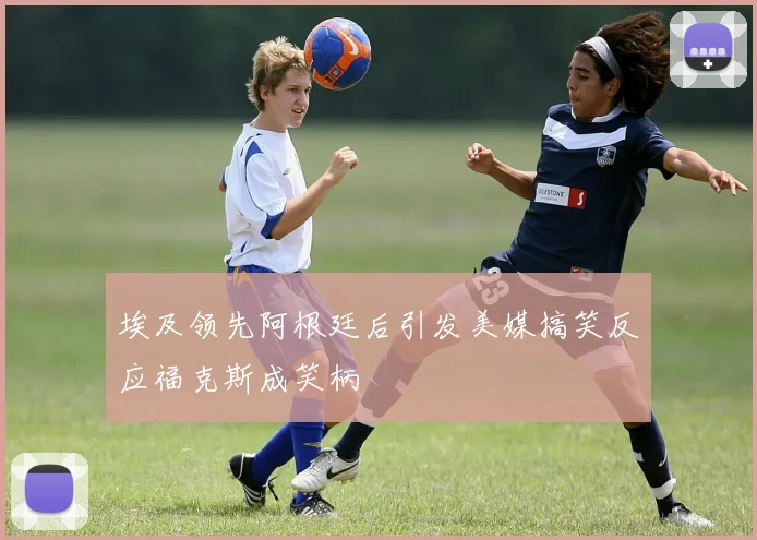 埃及领先阿根廷后引发美媒搞笑反应福克斯成笑柄
