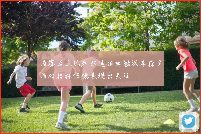 马赛后卫巴列尔迪拒绝勒沃库森罗马对格林伍德表现出关注