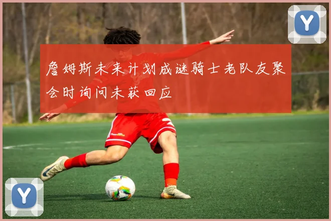 詹姆斯未来计划成谜骑士老队友聚会时询问未获回应