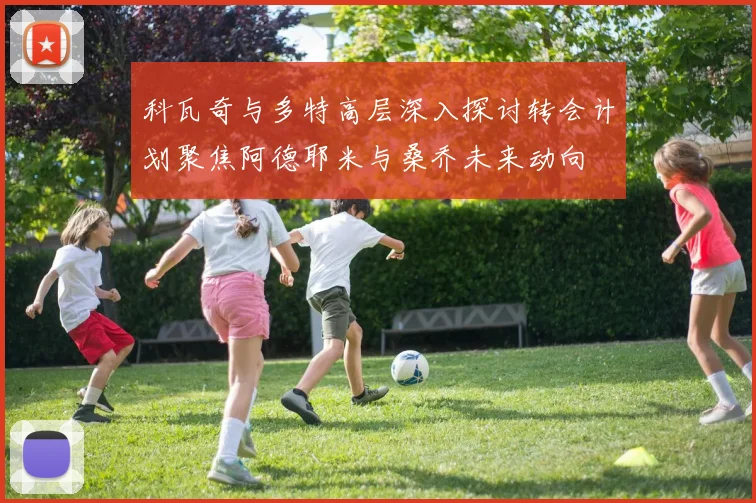 科瓦奇与多特高层深入探讨转会计划聚焦阿德耶米与桑乔未来动向