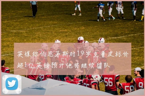 英媒称伯恩茅斯对19岁克鲁皮标价超1亿英镑预计他将继续留队