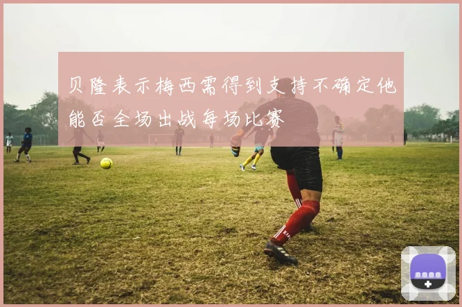 贝隆表示梅西需得到支持不确定他能否全场出战每场比赛