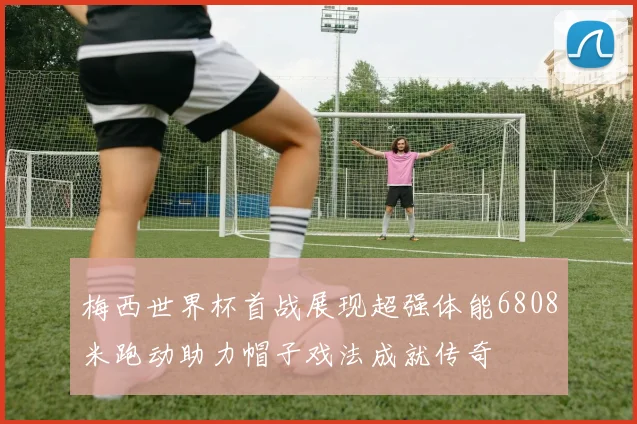 梅西世界杯首战展现超强体能6808米跑动助力帽子戏法成就传奇