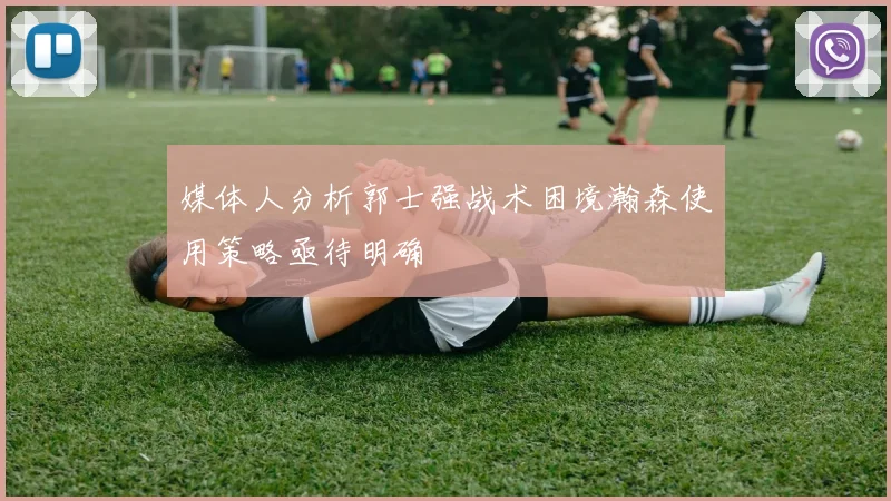 媒体人分析郭士强战术困境瀚森使用策略亟待明确