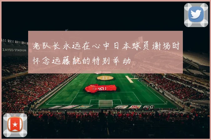 老队长永远在心中日本球员谢场时怀念远藤航的特别举动